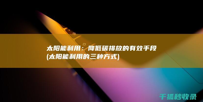 太阳能利用：降低碳排放的有效手段 (太阳能利用的三种方式)