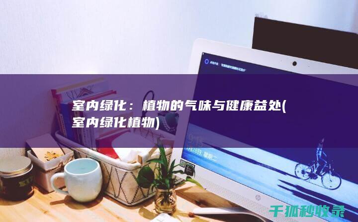 室内绿化：植物的气味与健康益处 (室内绿化植物)