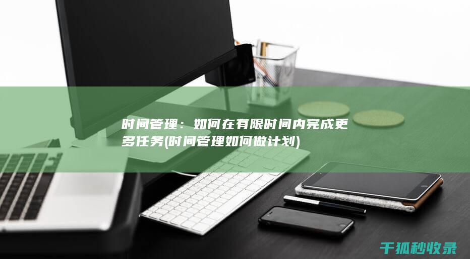 时间管理：如何在有限时间内完成更多任务 (时间管理如何做计划)