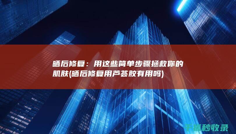 晒后修复：用这些简单步骤拯救你的肌肤 (晒后修复用芦荟胶有用吗)