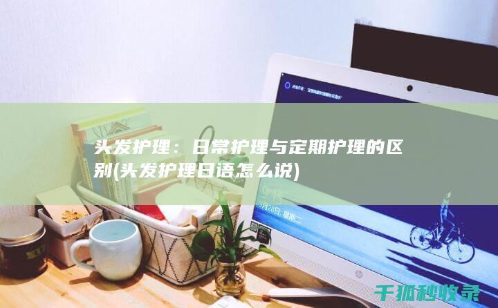 头发护理：日常护理与定期护理的区别 (头发护理日语怎么说)