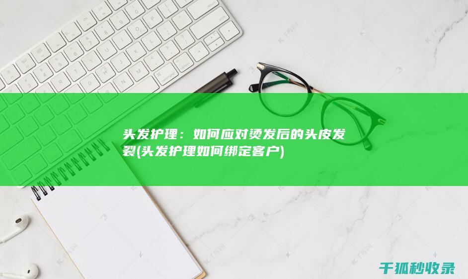头发护理：如何应对烫发后的头皮发裂 (头发护理如何绑定客户)