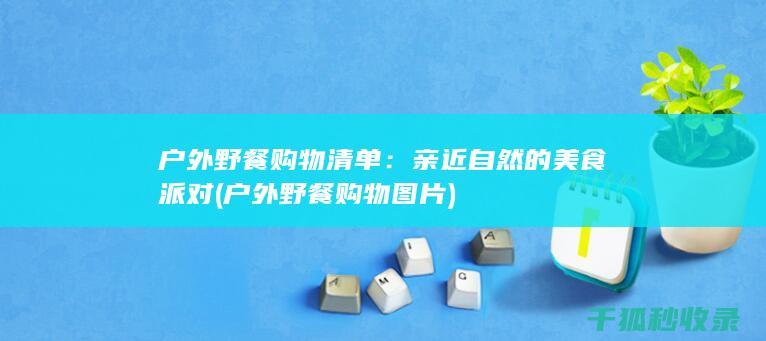 户外野餐购物清单：亲近自然的美食派对 (户外野餐购物图片)