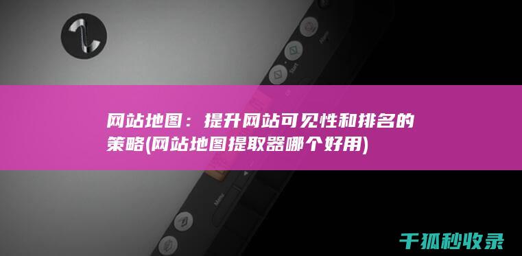 网站地图：提升网站可见性和排名的策略 (网站地图提取器哪个好用)