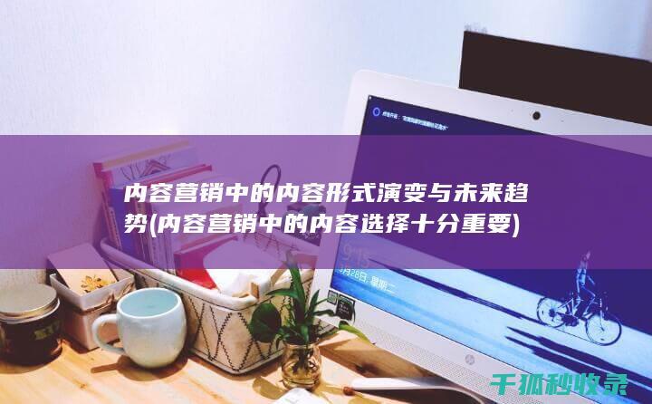 内容营销中的内容形式演变与未来趋势 (内容营销中的内容选择十分重要)