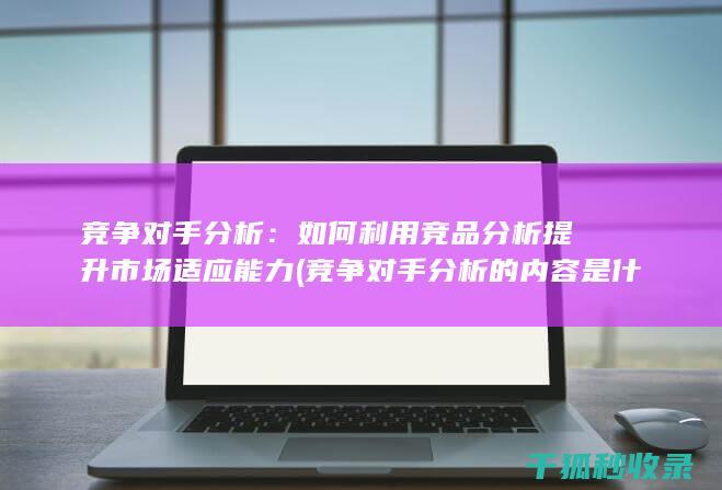 竞争对手分析：如何利用竞品分析提升市场适应能力 (竞争对手分析的内容是什么)